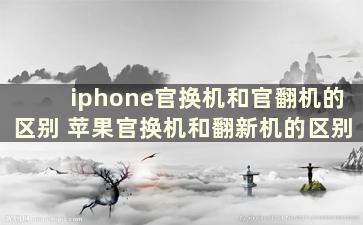 iphone官换机和官翻机的区别 苹果官换机和翻新机的区别